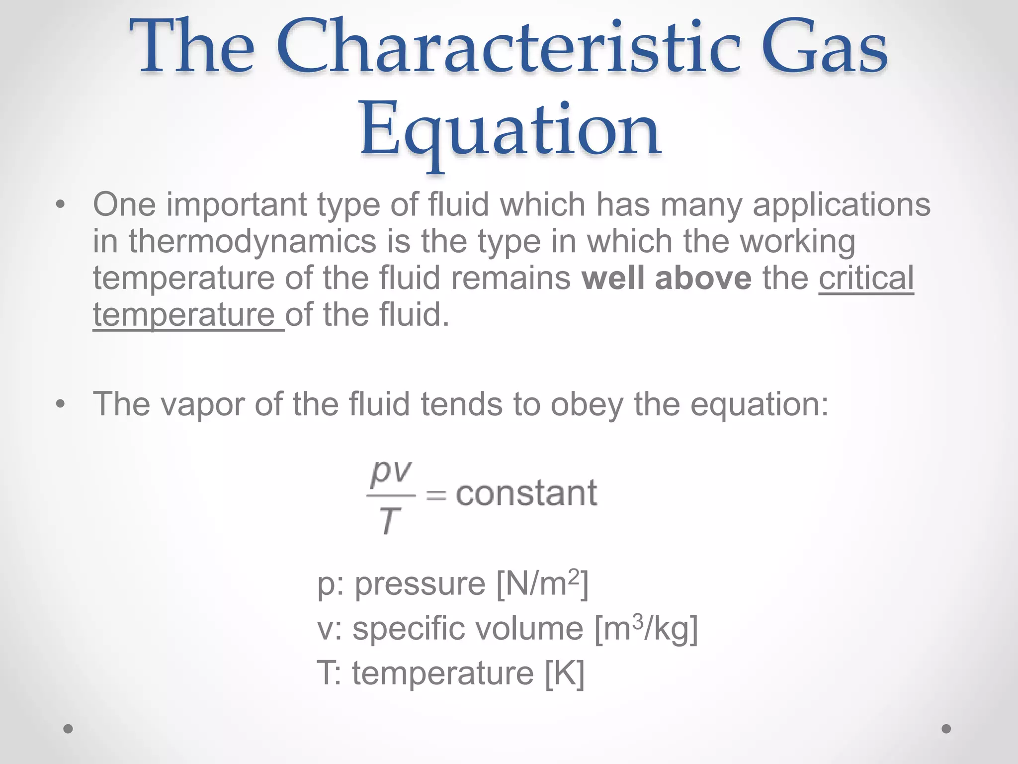 The Characteristic Gas
Equation
• One important type of fluid which has many applications
in thermodynamics is the type in which the working
temperature of the fluid remains well above the critical
temperature of the fluid.
• The vapor of the fluid tends to obey the equation:
p: pressure [N/m2]
v: specific volume [m3/kg]
T: temperature [K]
 