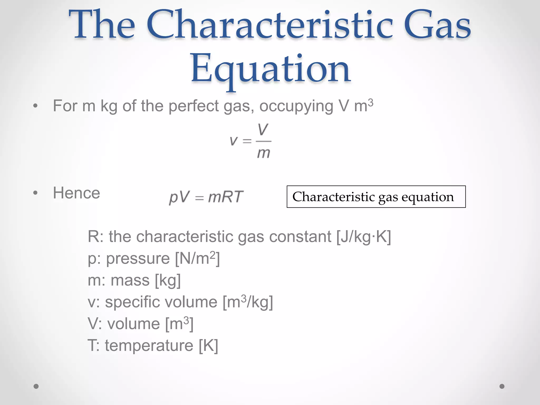 The Characteristic Gas
Equation
• For m kg of the perfect gas, occupying V m3
• Hence
R: the characteristic gas constant [J/kg∙K]
p: pressure [N/m2]
m: mass [kg]
v: specific volume [m3/kg]
V: volume [m3]
T: temperature [K]
Characteristic gas equation
 