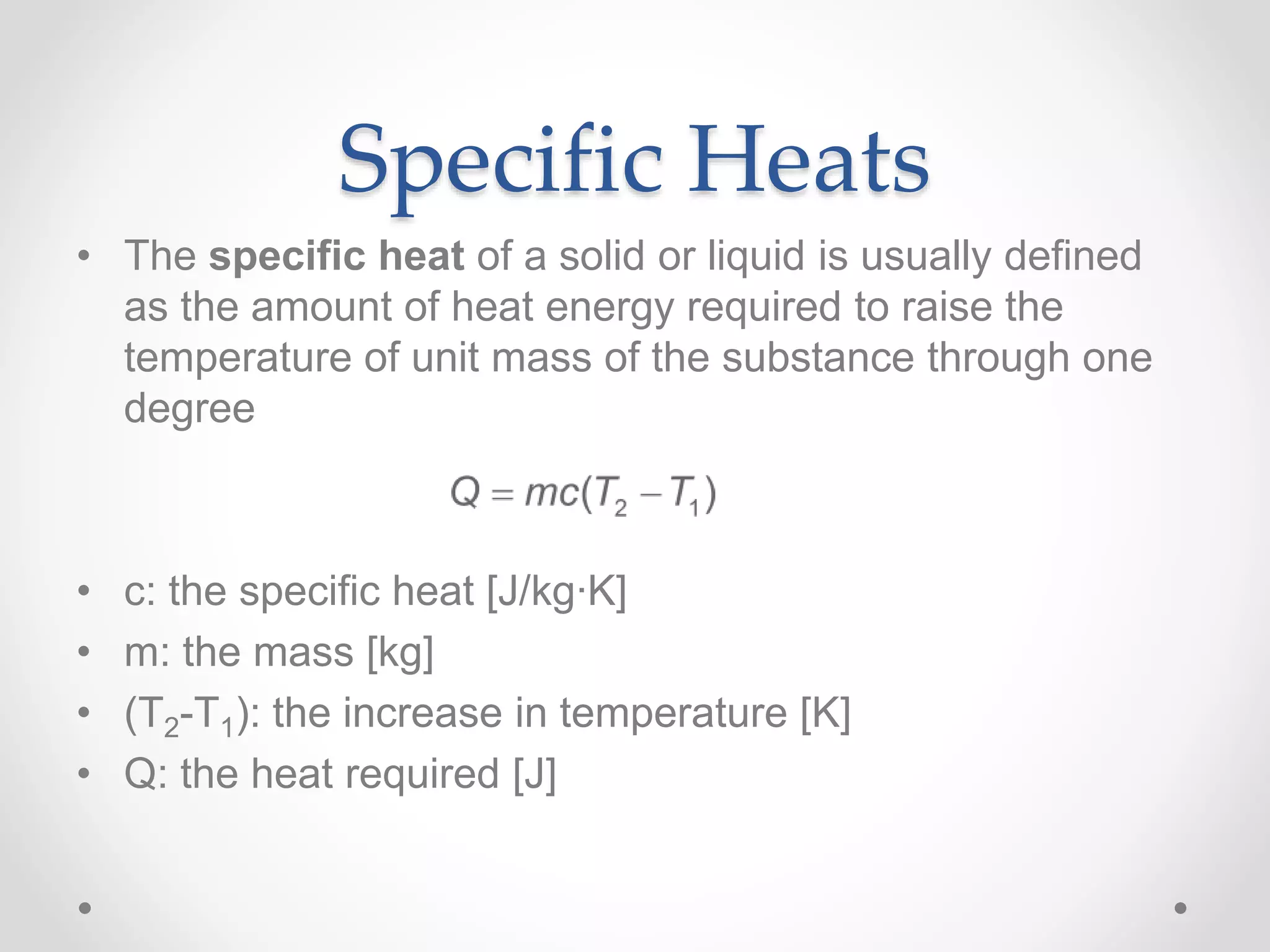 Specific Heats
• The specific heat of a solid or liquid is usually defined
as the amount of heat energy required to raise the
temperature of unit mass of the substance through one
degree
• c: the specific heat [J/kg∙K]
• m: the mass [kg]
• (T2-T1): the increase in temperature [K]
• Q: the heat required [J]
 