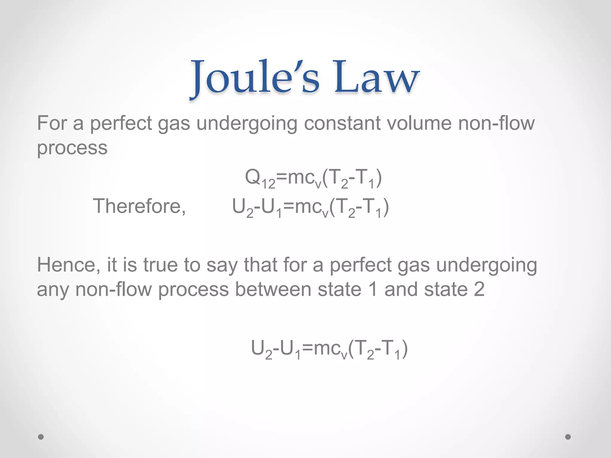 Joule’s Law
For a perfect gas undergoing constant volume non-flow
process
Q12=mcv(T2-T1)
Therefore, U2-U1=mcv(T2-T1)
Hence, it is true to say that for a perfect gas undergoing
any non-flow process between state 1 and state 2
U2-U1=mcv(T2-T1)
 