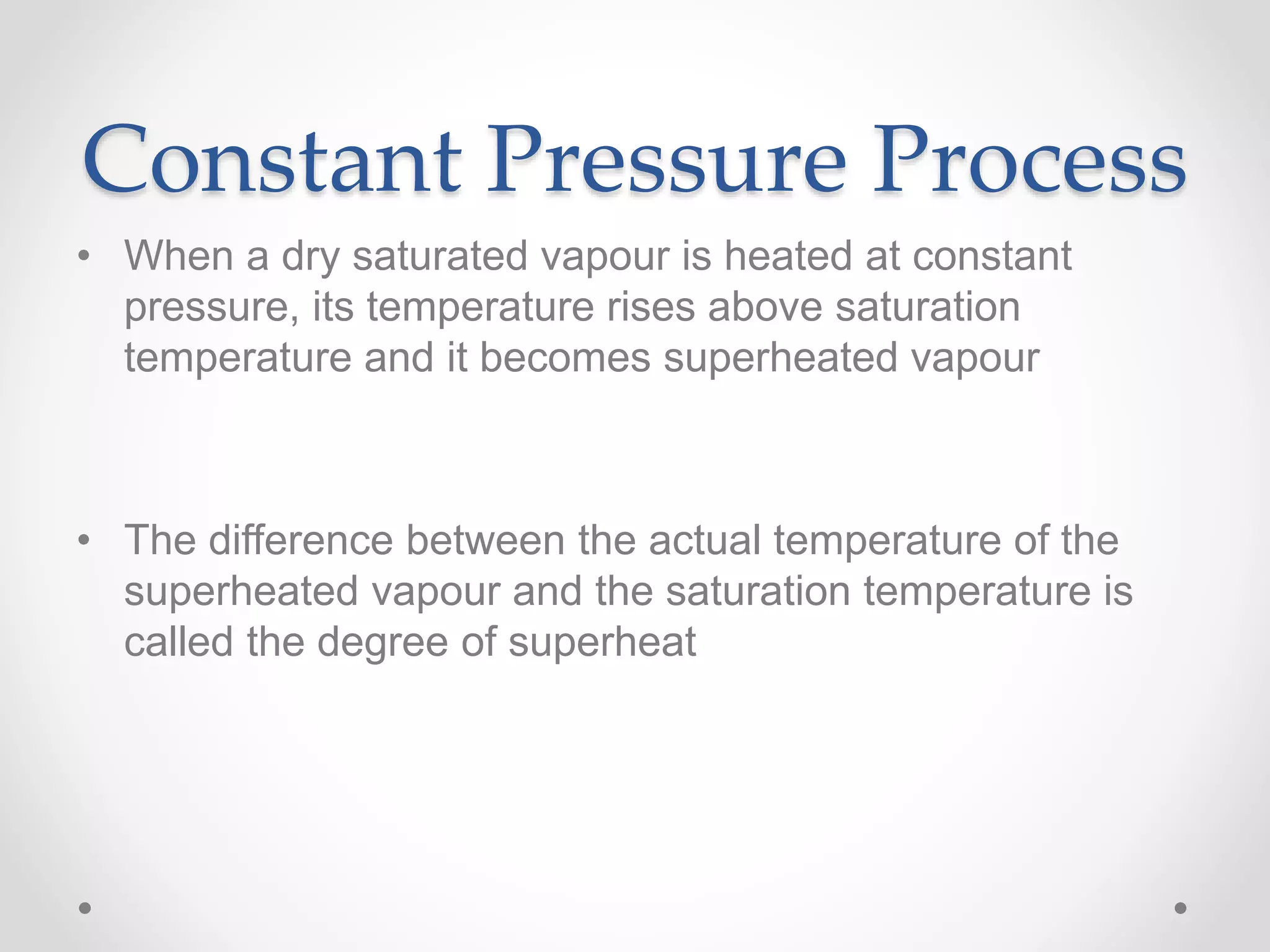 Constant Pressure Process
• When a dry saturated vapour is heated at constant
pressure, its temperature rises above saturation
temperature and it becomes superheated vapour
• The difference between the actual temperature of the
superheated vapour and the saturation temperature is
called the degree of superheat
 