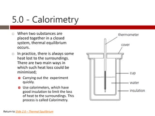 5.0 - Calorimetry
          When two substances are
           placed together in a closed
           system, thermal equilibrium
           occurs.
          In practice, there is always some
           heat lost to the surroundings.
           There are two main ways in
           which such heat loss could be
           minimised;
               Carrying out the experiment
                quickly.
               Use calorimeters, which have
                good insulation to limit the loss
                of heat to the surroundings. This
                process is called Calorimetry.

Return to Slide 2.0 – Thermal Equilibrium
 
