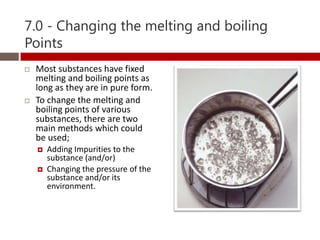 7.0 - Changing the melting and boiling
Points
   Most substances have fixed
    melting and boiling points as
    long as they are in pure form.
   To change the melting and
    boiling points of various
    substances, there are two
    main methods which could
    be used;
       Adding Impurities to the
        substance (and/or)
       Changing the pressure of the
        substance and/or its
        environment.
 