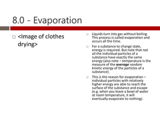 8.0 - Evaporation
                           Liquids turn into gas without boiling.
   <Image of clothes       This process is called evaporation and
                            occurs all the time.
    drying>                For a substance to change state,
                            energy is required. But note that not
                            all the individual particles of a
                            substance have exactly the same
                            energy (also note – temperature is the
                            measure of the average random
                            kinetic energy of the particles of a
                            substance).
                           This is the reason for evaporation –
                            individual particles with relatively
                            higher energy are able to reach the
                            surface of the substance and escape
                            (e.g. when you leave a bowl of water
                            at room temperature, it will
                            eventually evaporate to nothing).
 