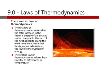 9.0 - Laws of Thermodynamics
   There are two laws of
    thermodynamics;
       The first law of
        thermodynamics states that
        the total increase in the
        thermal energy of an isolated
        system is equal to the sum of
        the heat added to it and the
        work done on it. Note that
        this is just an extension of
        the law of conservation of
        energy.
       The second law of
        thermodynamics relates heat
        transfer to differences in
        temperature.
 