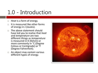 1.0 - Introduction
   Heat is a form of energy.
   It is measured like other forms
    of energy in J (Joules).
   The above statement should
    have led you to realise that heat
    and temperature are two
    different things as temperature
    is measured in K (Kelvin) or
    more commonly in °C (Degree
    Celsius or Centigrade) or °F
    (Degree Fahrenheit).
   An object may contain various
    different types of energy.
 