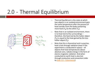 2.0 - Thermal Equilibrium
                    Thermal Equilibrium is the state at which
                     two objects in an isolated environment gain
                     the same temperature after the process of
                     heat transfer from the body containing
                     more heat (TB) to the other (TA).
                    Note that in an isolated environment, there
                     is no heat lost to the surroundings –
                     therefore, the heat lost by the hotter object
                     (TB) is equal to the heat gained by the less
                     hotter object (TA).
                    Note that this is theoretical and in practise,
                     heat is lost through radiation (even if the
                     experiment is conducted in space) – all
                     objects that have temperatures above
                     absolute zero, radiate energy in the form of
                     electro-magnetic radiation. And when
                     conducted on earth heat is also lost
                     through conduction and convection (refer
                     to Slide 5.0 – Calorimetry).
 