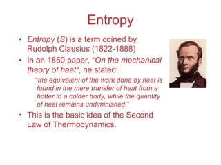 Entropy
• Entropy (S) is a term coined by
Rudolph Clausius (1822-1888)
• In an 1850 paper, “On the mechanical
theory of heat“, he stated:
“the equivalent of the work done by heat is
found in the mere transfer of heat from a
hotter to a colder body, while the quantity
of heat remains undiminished.”
• This is the basic idea of the Second
Law of Thermodynamics.
 