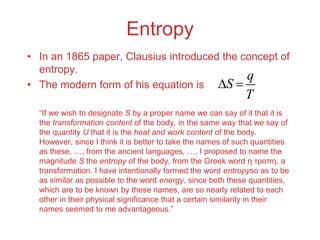 Entropy
• In an 1865 paper, Clausius introduced the concept of
entropy.
• The modern form of his equation is
“If we wish to designate S by a proper name we can say of it that it is
the transformation content of the body, in the same way that we say of
the quantity U that it is the heat and work content of the body.
However, since I think it is better to take the names of such quantities
as these, …, from the ancient languages, …, I proposed to name the
magnitude S the entropy of the body, from the Greek word η τροπη, a
transformation. I have intentionally formed the word entropyso as to be
as similar as possible to the word energy, since both these quantities,
which are to be known by these names, are so nearly related to each
other in their physical significance that a certain similarity in their
names seemed to me advantageous.”
q
S
T
 
 