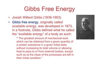 Gibbs Free Energy
• Josiah Willard Gibbs (1839-1903)
• Gibbs free energy, originally called
available energy, was developed in 1873,
in a footnote, Gibbs defined what he called
the “available energy” of a body as such:
“ The greatest amount of mechanical work
which can be obtained from a given quantity of
a certain substance in a given initial state,
without increasing its total volume or allowing
heat to pass to or from external bodies, except
such as at the close of the processes are left in
their initial condition.”
 