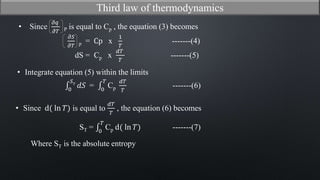 dS = Cp x
𝑑𝑇
𝑇
-------(5)
0
𝑆 𝑇
𝑑𝑆 = 0
𝑇
Cp
𝑑𝑇
𝑇
-------(6)
ST = 0
𝑇
Cp d( ln 𝑇) -------(7)
Where ST is the absolute entropy
Third law of thermodynamics
𝜕𝑆
𝜕𝑇 p = Cp x
1
𝑇
-------(4)
• Since
𝜕𝑞
𝜕𝑇 P is equal to Cp , the equation (3) becomes
• Integrate equation (5) within the limits
• Since d( ln 𝑇) is equal to
𝑑𝑇
𝑇
, the equation (6) becomes
 