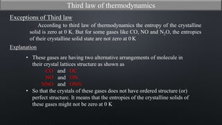 Exceptions of Third law
According to third law of thermodynamics the entropy of the crystalline
solid is zero at 0 K. But for some gases like CO, NO and N2O, the entropies
of their crystalline solid state are not zero at 0 K
Explanation
• These gases are having two alternative arrangements of molecule in
their crystal lattices structure as shown as
CO and OC
NO and ON
NNO and ONN
• So that the crystals of these gases does not have ordered structure (or)
perfect structure. It means that the entropies of the crystalline solids of
these gases might not be zero at 0 K
Third law of thermodynamics
 