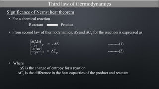 Significance of Nernst heat theorem
𝜕(∆G)
𝜕𝑇 P = - ∆S --------(1)
𝜕(∆ 𝐻)
𝜕𝑇 P = ∆Cp --------(2)
• Where
∆S is the change of entropy for a reaction
∆Cp is the difference in the heat capacities of the product and reactant
Third law of thermodynamics
• From second law of thermodynamics, ∆S and ∆Cp for the reaction is expressed as
• For a chemical reaction
Reactant Product
 