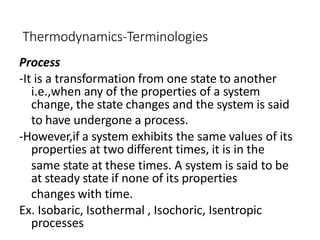 Thermodynamics-Terminologies
Process
-It is a transformation from one state to another
i.e.,when any of the properties of a system
change, the state changes and the system is said
to have undergone a process.
-However,if a system exhibits the same values of its
properties at two different times, it is in the
same state at these times. A system is said to be
at steady state if none of its properties
changes with time.
Ex. Isobaric, Isothermal , Isochoric, Isentropic
processes
 