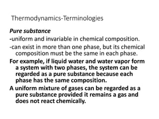 Thermodynamics-Terminologies
Pure substance
-uniform and invariable in chemical composition.
-can exist in more than one phase, but its chemical
composition must be the same in each phase.
For example, if liquid water and water vapor form
a system with two phases, the system can be
regarded as a pure substance because each
phase has the same composition.
A uniform mixture of gases can be regarded as a
pure substance provided it remains a gas and
does not react chemically.
 