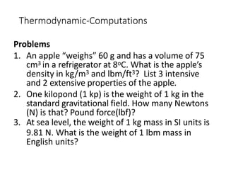Thermodynamic-Computations
Problems
1. An apple “weighs” 60 g and has a volume of 75
cm3 in a refrigerator at 8oC. What is the apple’s
density in kg/m3 and lbm/ft3? List 3 intensive
and 2 extensive properties of the apple.
2. One kilopond (1 kp) is the weight of 1 kg in the
standard gravitational field. How many Newtons
(N) is that? Pound force(lbf)?
3. At sea level, the weight of 1 kg mass in SI units is
9.81 N. What is the weight of 1 lbm mass in
English units?
 