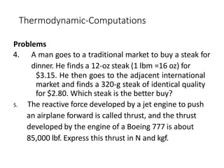 Thermodynamic-Computations
Problems
4. A man goes to a traditional market to buy a steak for
dinner. He finds a 12-oz steak (1 lbm =16 oz) for
$3.15. He then goes to the adjacent international
market and finds a 320-g steak of identical quality
for $2.80. Which steak is the better buy?
5. The reactive force developed by a jet engine to push
an airplane forward is called thrust, and the thrust
developed by the engine of a Boeing 777 is about
85,000 lbf. Express this thrust in N and kgf.
 