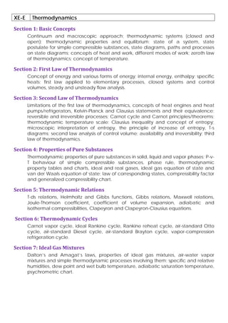 XE-E Thermodynamics
Section 1: Basic Concepts
Continuum and macroscopic approach; thermodynamic systems (closed and
open); thermodynamic properties and equilibrium; state of a system, state
postulate for simple compressible substances, state diagrams, paths and processes
on state diagrams; concepts of heat and work, different modes of work; zeroth law
of thermodynamics; concept of temperature.
Section 2: First Law of Thermodynamics
Concept of energy and various forms of energy; internal energy, enthalpy; specific
heats; first law applied to elementary processes, closed systems and control
volumes, steady and unsteady flow analysis.
Section 3: Second Law of Thermodynamics
Limitations of the first law of thermodynamics, concepts of heat engines and heat
pumps/refrigerators, Kelvin-Planck and Clausius statements and their equivalence;
reversible and irreversible processes; Carnot cycle and Carnot principles/theorems;
thermodynamic temperature scale; Clausius inequality and concept of entropy;
microscopic interpretation of entropy, the principle of increase of entropy, T-s
diagrams; second law analysis of control volume; availability and irreversibility; third
law of thermodynamics.
Section 4: Properties of Pure Substances
Thermodynamic properties of pure substances in solid, liquid and vapor phases; P-v-
T behaviour of simple compressible substances, phase rule, thermodynamic
property tables and charts, ideal and real gases, ideal gas equation of state and
van der Waals equation of state; law of corresponding states, compressibility factor
and generalized compressibility chart.
Section 5: Thermodynamic Relations
T-ds relations, Helmholtz and Gibbs functions, Gibbs relations, Maxwell relations,
Joule-Thomson coefficient, coefficient of volume expansion, adiabatic and
isothermal compressibilities, Clapeyron and Clapeyron-Clausius equations.
Section 6: Thermodynamic Cycles
Carnot vapor cycle, ideal Rankine cycle, Rankine reheat cycle, air-standard Otto
cycle, air-standard Diesel cycle, air-standard Brayton cycle, vapor-compression
refrigeration cycle.
Section 7: Ideal Gas Mixtures
Dalton’s and Amagat’s laws, properties of ideal gas mixtures, air-water vapor
mixtures and simple thermodynamic processes involving them; specific and relative
humidities, dew point and wet bulb temperature, adiabatic saturation temperature,
psychrometric chart.
 