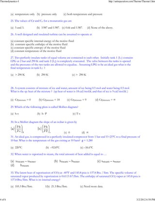 Thermodynamics-I                                                                                   http://unitoperation.com/Thermo/Thermo1.htm




         _
         (a) temperature only (b) pressure only         (c) both temperature and pressure

         25. The values of CP and Cv for a monatomic gas are

         _
         (a) 5 and 3.           (b) 3.987 and 1.987. (c) 0.66 and 1.987.        (d) None of the above.

         26. A well designed and insulated turbine can be assumed to operate at

         (a) constant specific internal energy of the motive fluid
         (b) constant specific enthalpy of the motive fluid
         _
         (c) constant specific entropy of the motive fluid
         (d) constant temperature of the motive fluid

         27. Two perfectly insulate tanks of equal volume are connected to each other. Initially tank 1 (L1) contains
         LPG at 2 bar and 290 K and tank 2 (L2) is completely evacuated. The valve between the tanks is opened
         and the pressures of the two tanks are allowed to equalize. Assuming LPG to be an ideal gas what is the
         final temperature in tank L1 ?

         (a) > 290 K             _
                                (b) 290 K                       (c) > 290 K



         28. A system consists of mixture of ice and water, amount of ice being 0.5 mol and water being 0.5 mol.
         What is the sp. heat of the mixture ? (sp heat of water is 18 cal/mol.K and that of ice is 9 cal/mol.K )

         (a) CP,mixture = 0       (b) CP,mixture = 18      (c) CP,mixture = 9            _
                                                                                        (d) CP,mixture = ∞

         29. Which of the following plots is called Mollier diagram?

         _
         (a) h-s                (b) h- P                        (c) T-s

         30. In a Mollier diagram the slope of an isobar is given by

         _
                                                         (c) 0          (d) ∞
         31. An ideal gas, is compressed in a perfectly insulated compressor from 1 bar and T=25°C to a final pressure of
         10 bar. What is the temperature of the gas exiting at 10 bars? g = 1.280

         _
         (a) 220°C                      (b) –92.8°C                       (c) –56.6°C

         32. When water is vaporized to steam, the total amount of heat added is equal to …

         (a) usteam – uwater                     _
                                                (b) hsteam – hwater                      (c) ssteam – swater
         (d)     hsteam

         33. The latent heat of vaporization of CO2 at -40°F and 145.8 psia is 137.8 Btu / lbm. The specific volume of
         saturated vapor produced by vaporization is 0.6113 ft3/lbm. The enthalpy of saturated CO2 vapor at 145.8 psia is
         137.8 Btu/lbm. What is its internal energy?

         (a) 105.3 Btu/lbm.               _
                                        1(b) 21.3 Btu/lbm.                (c) Need more data.



4 of 6                                                                                                                      3/2/2012 6:58 PM
 