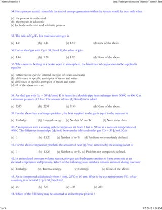 Thermodynamics-I                                                                                     http://unitoperation.com/Thermo/Thermo1.htm


         34. For a process carried reversibly the rate of entropy generation within the system would be zero only when

         (a) the process is isothermal
         _
         (b) the process is adiabatic
         (c) for both isothermal and adiabatic process


         35. The ratio of Cp/Cv for molecular nitrogen is

         (a) 1.21               _
                                (b) 1.44                 (c) 1.63                  (d) none of the above.

         36. For an ideal gas with Cp = 38 J/mol K, the value of g is

         (a) 1.44                _
                                (b) 1.28                 (c) 1.62                  (d) None of the above.

         37. When water is boiling in a beaker open to atmosphere, the latent heat of evaporation to be supplied is
         equal to

         (a) difference in specific internal energies of steam and water
         _
         (b) difference in specific enthalpies of steam and water
         (c) difference in specific entropies of steam and water
         (d) all of the above are true


         38. An ideal gas with Cp = 30 kJ/kmol. K is heated in a double-pipe heat exchanger from 300K to 406 K at
         a constant pressure of 1 bar. The amount of heat (kJ/kmol) to be added

         (a) 5533               (b) 2299                 _
                                                         (c) 3180                  (d) None of the above.

         39. For the above heat exchanger problem , the heat supplied to the gas is equal to the increase in

         _
         (a) Enthalpy           (b) Internal energy      (c) Neither ‘a’ nor ‘b’             (d) Need more data.

         40. A compressor with a cooling jacket compresses air from 1 bar to 50 bar at a constant temperature of
         406K. The difference in enthalpy (kJ/mol) between the inlet and outlet gas (CP = 30 J/mol.K) is

          _
         (a) 0                 (b) 13.20     (c) Neither ‘a’ or ‘b’ (d) Problem not completely defined.
         .
         41. For the above compressor problem, the amount of heat (kJ/mol) removed by the cooling jacket is

         (a) 0                   _
                                (b) 13.20       (c) Neither ‘a’ or ‘b’. (d) Problem not completely defined.

         42. In an insulated constant volume reactor, nitrogen and hydrogen combine to form ammonia at an
         elevated temperature and pressure. Which of the following state variables remains constant during reaction?

         (a) Enthalpy.          _
                               (b) Internal energy.             (c) Entropy.              (d) None of the above.

         43. Air is compressed adiabatically from 1 atm., 25°C to 10 atm. What is the exit temperature (0C ) of air
         assuming it to be ideal (Cp = 38 J/mol.K)?

         (a) 25                 (b) 327                  (c) – 25                   _
                                                                                   (d) 220

         44. Which of the following may be assumed as an isentropic process ?



5 of 6                                                                                                                        3/2/2012 6:58 PM
 