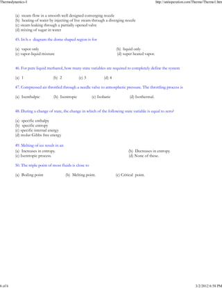Thermodynamics-I                                                                                     http://unitoperation.com/Thermo/Thermo1.htm


         _
         (a) steam flow in a smooth well designed converging nozzle
         (b) heating of water by injecting of live steam through a diverging nozzle
         (c) steam leaking through a partially opened valve
         (d) mixing of sugar in water

         45. In h-s diagram the dome shaped region is for

         (a) vapor only                                                   (b) liquid only
         _
         (c) vapor-liquid mixture                                          (d) super heated vapor.


         46. For pure liquid methanol, how many state variables are required to completely define the system

         (a) 1                   _
                                 (b) 2            (c) 3           (d) 4

         47. Compressed air throttled through a needle valve to atmospheric pressure. The throttling process is

         _
         (a) Isenthalpic         (b) Isentropic            (c) Isobaric            (d) Isothermal.


         48. During a change of state, the change in which of the following state variable is equal to zero?

         (a) specific enthalpy
         (b) specific entropy
         (c) specific internal energy
         _
         (d) molar Gibbs free energy

         49. Melting of ice result in an
         _
         (a) Increases in entropy.                                                (b) Decreases in entropy.
         (c) Isentropic process.                                                  (d) None of these.

         50. The triple point of most fluids is close to

         (a) Boiling point
                                           _
                                           (b) Melting point.             (c) Critical point.




6 of 6                                                                                                                        3/2/2012 6:58 PM
 