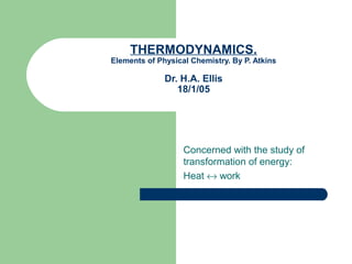 THERMODYNAMICS.
Elements of Physical Chemistry. By P. Atkins
Dr. H.A. Ellis
18/1/05
Concerned with the study of
transformation of energy:
Heat ↔ work
 