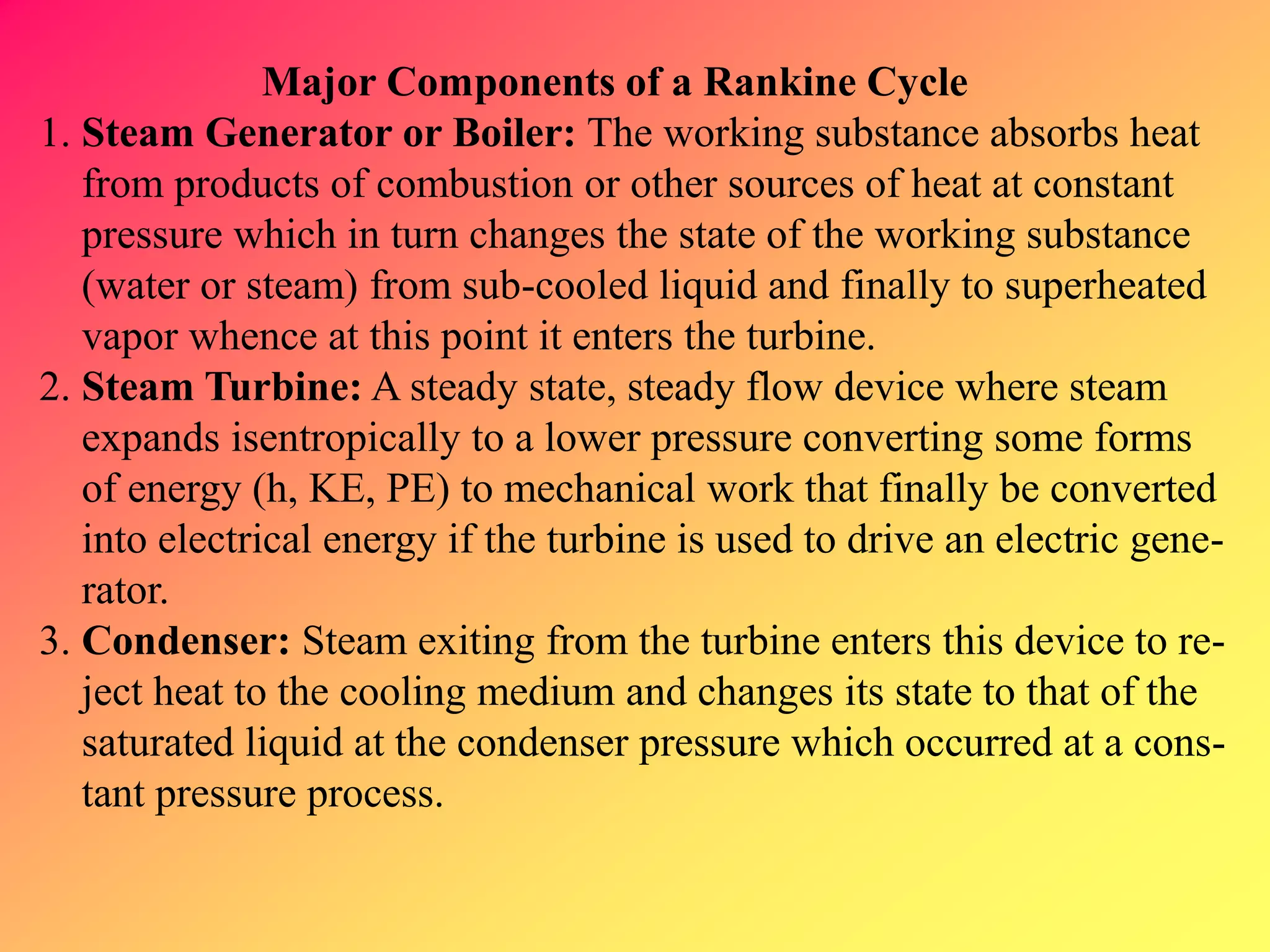 Major Components of a Rankine Cycle
1. Steam Generator or Boiler: The working substance absorbs heat
from products of combustion or other sources of heat at constant
pressure which in turn changes the state of the working substance
(water or steam) from sub-cooled liquid and finally to superheated
vapor whence at this point it enters the turbine.
2. Steam Turbine: A steady state, steady flow device where steam
expands isentropically to a lower pressure converting some forms
of energy (h, KE, PE) to mechanical work that finally be converted
into electrical energy if the turbine is used to drive an electric gene-
rator.
3. Condenser: Steam exiting from the turbine enters this device to re-
ject heat to the cooling medium and changes its state to that of the
saturated liquid at the condenser pressure which occurred at a cons-
tant pressure process.
 