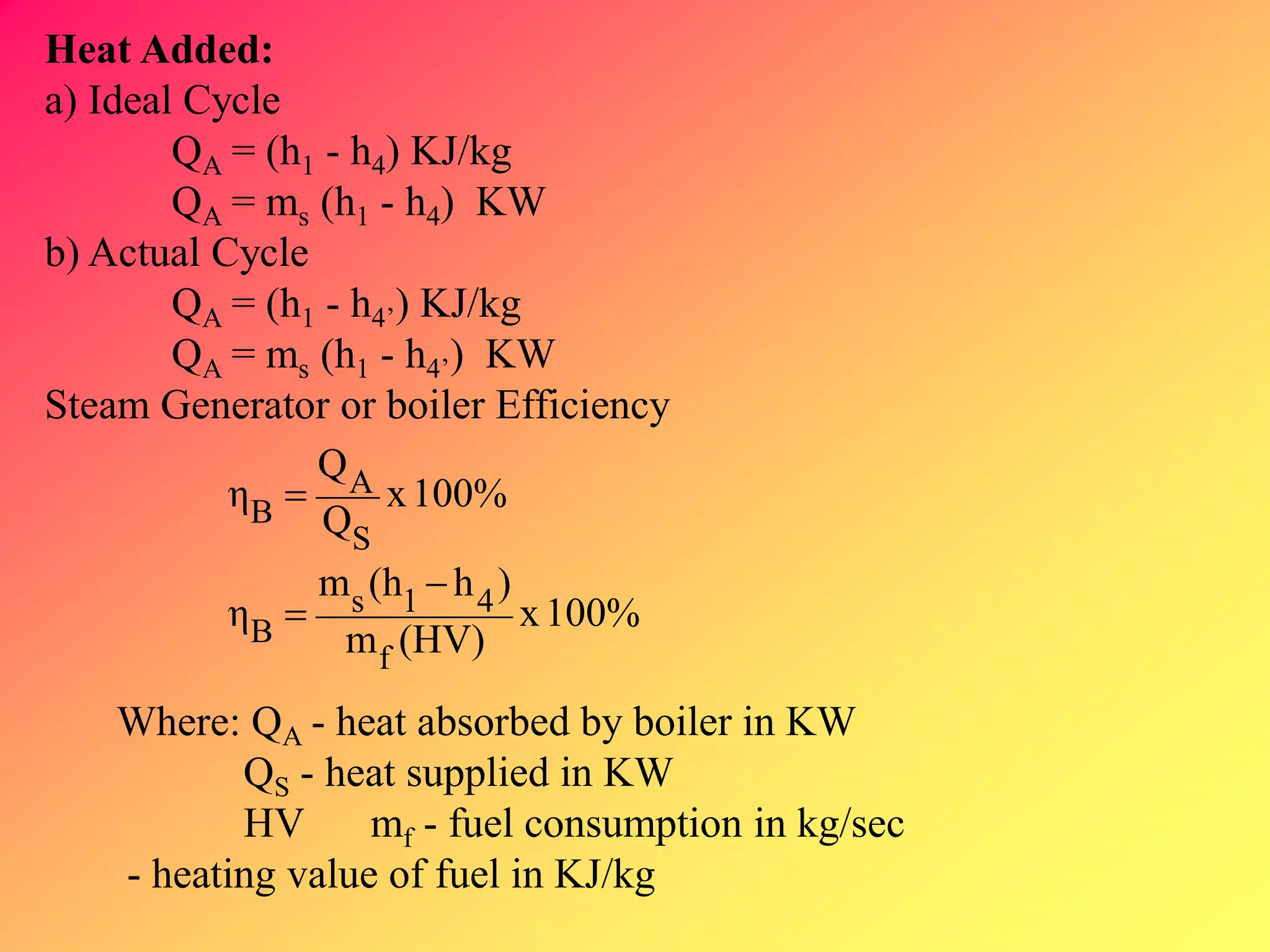 Heat Added:
a) Ideal Cycle
QA = (h1 - h4) KJ/kg
QA = ms (h1 - h4) KW
b) Actual Cycle
QA = (h1 - h4’) KJ/kg
QA = ms (h1 - h4’) KW
Steam Generator or boiler Efficiency
100%x
(HV)m
)h(hm
η
100%x
Q
Q
η
f
41s
B
S
A
B



Where: QA - heat absorbed by boiler in KW
QS - heat supplied in KW
HV mf - fuel consumption in kg/sec
- heating value of fuel in KJ/kg
 