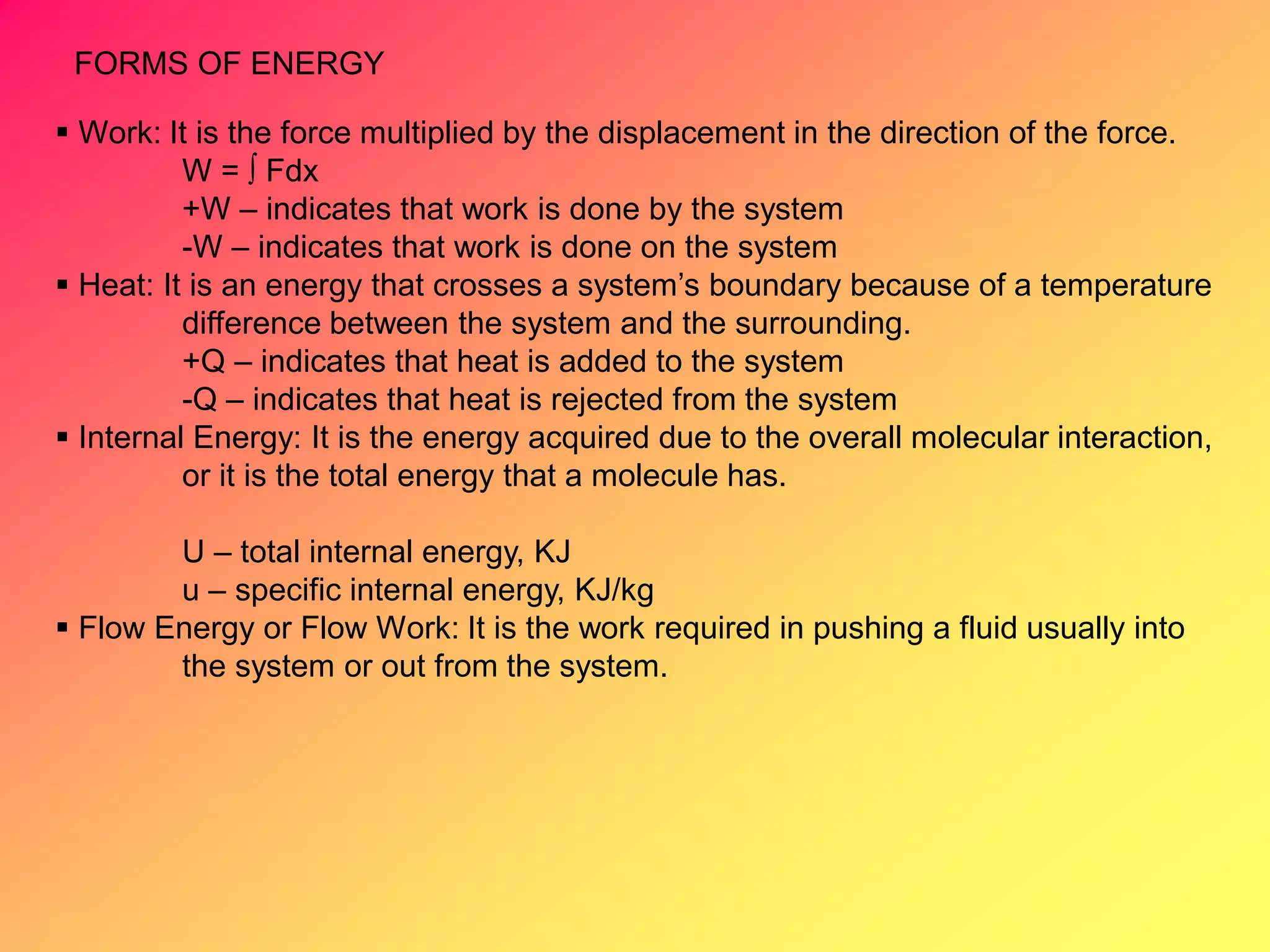 FORMS OF ENERGY
 Work: It is the force multiplied by the displacement in the direction of the force.
W =  Fdx
+W – indicates that work is done by the system
-W – indicates that work is done on the system
 Heat: It is an energy that crosses a system’s boundary because of a temperature
difference between the system and the surrounding.
+Q – indicates that heat is added to the system
-Q – indicates that heat is rejected from the system
 Internal Energy: It is the energy acquired due to the overall molecular interaction,
or it is the total energy that a molecule has.
U – total internal energy, KJ
u – specific internal energy, KJ/kg
 Flow Energy or Flow Work: It is the work required in pushing a fluid usually into
the system or out from the system.
 