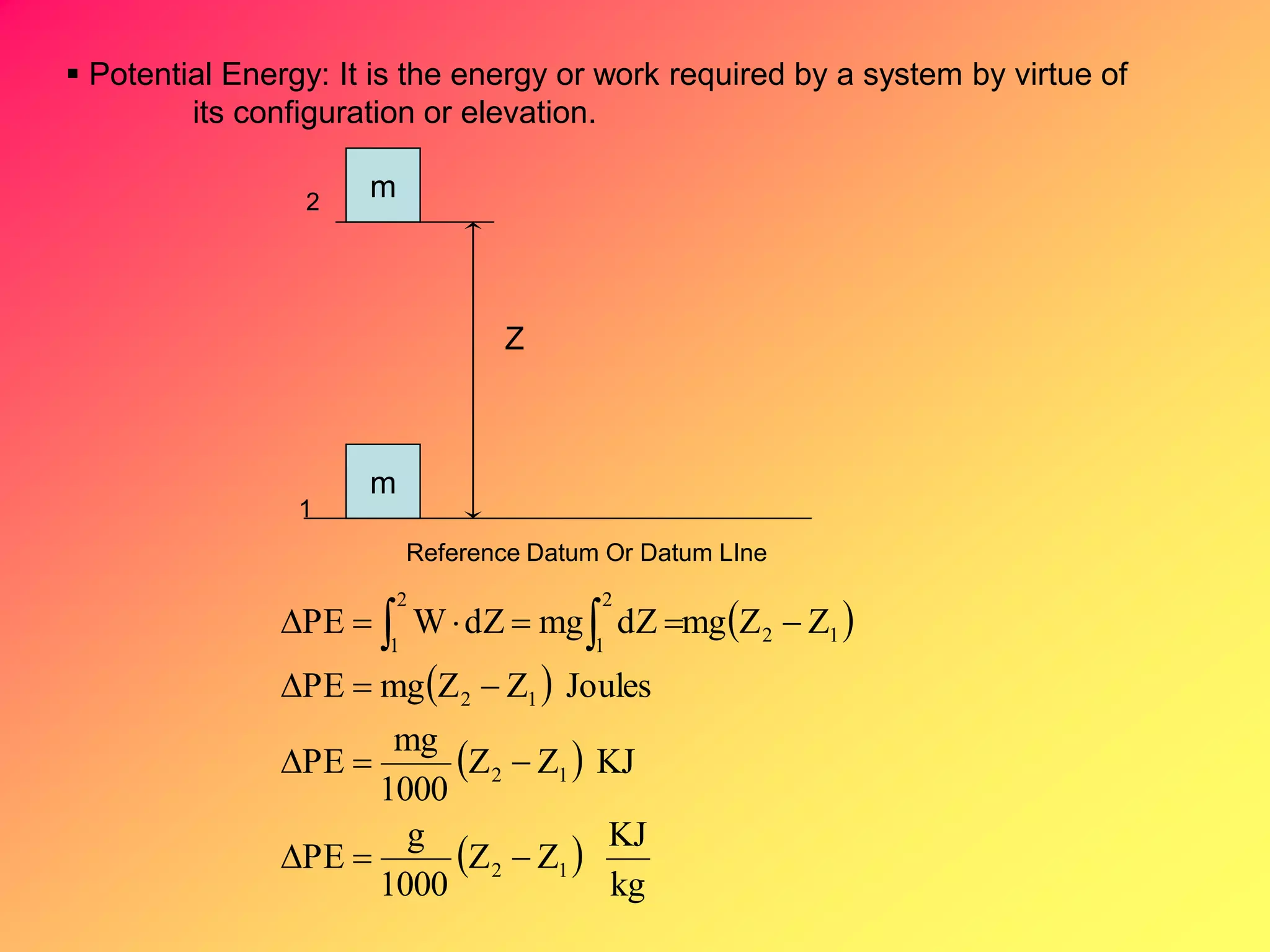  Potential Energy: It is the energy or work required by a system by virtue of
its configuration or elevation.
m
m
1
2
Reference Datum Or Datum LIne
Z
 
 
 
 
kg
KJ
ZZ
1000
g
PE
KJZZ
1000
mg
PE
JoulesZZmgPE
ZZmgdZmgdZWPE
12
12
12
2
1
12
2
1



  
 
