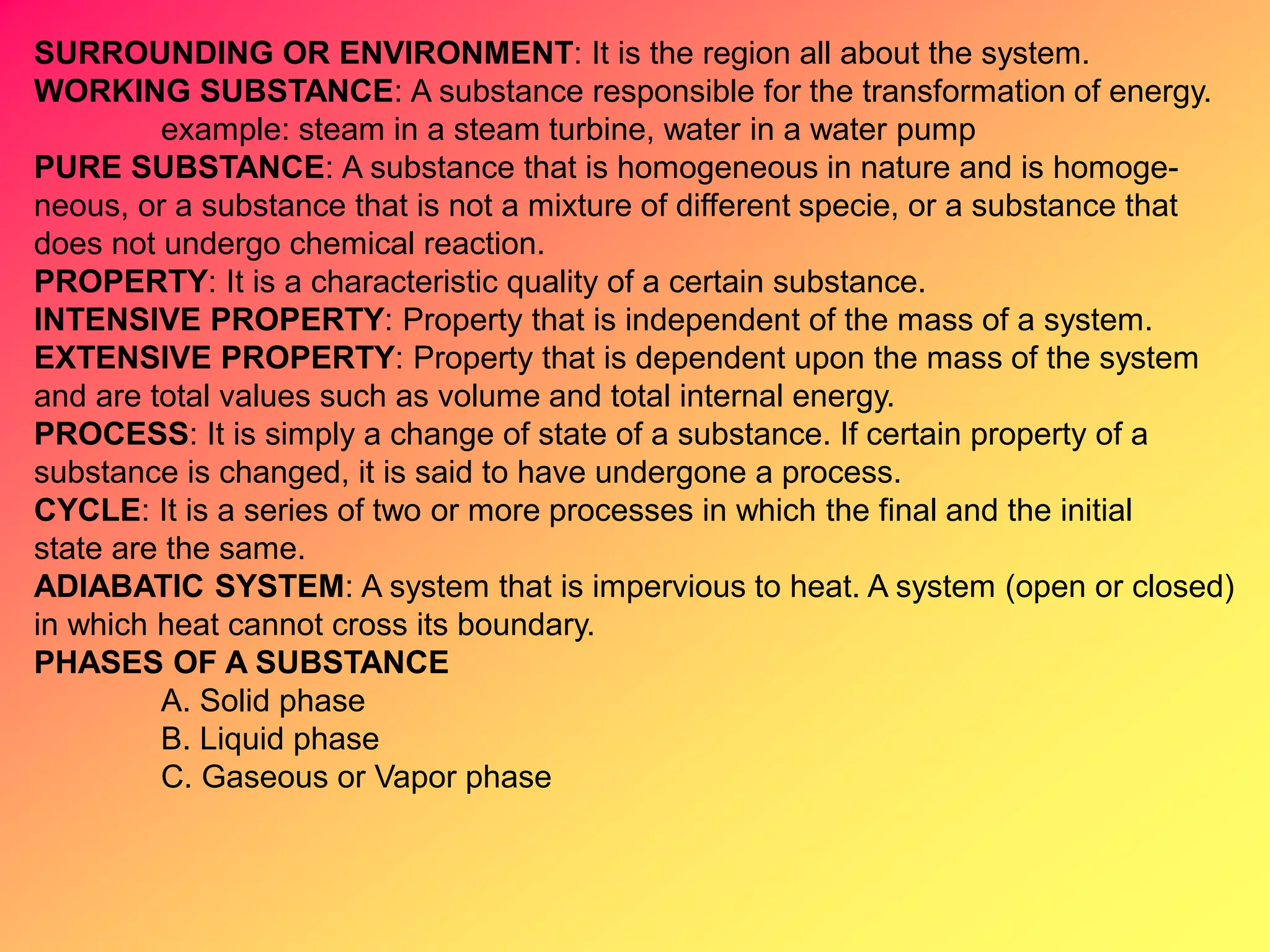 SURROUNDING OR ENVIRONMENT: It is the region all about the system.
WORKING SUBSTANCE: A substance responsible for the transformation of energy.
example: steam in a steam turbine, water in a water pump
PURE SUBSTANCE: A substance that is homogeneous in nature and is homoge-
neous, or a substance that is not a mixture of different specie, or a substance that
does not undergo chemical reaction.
PROPERTY: It is a characteristic quality of a certain substance.
INTENSIVE PROPERTY: Property that is independent of the mass of a system.
EXTENSIVE PROPERTY: Property that is dependent upon the mass of the system
and are total values such as volume and total internal energy.
PROCESS: It is simply a change of state of a substance. If certain property of a
substance is changed, it is said to have undergone a process.
CYCLE: It is a series of two or more processes in which the final and the initial
state are the same.
ADIABATIC SYSTEM: A system that is impervious to heat. A system (open or closed)
in which heat cannot cross its boundary.
PHASES OF A SUBSTANCE
A. Solid phase
B. Liquid phase
C. Gaseous or Vapor phase
 