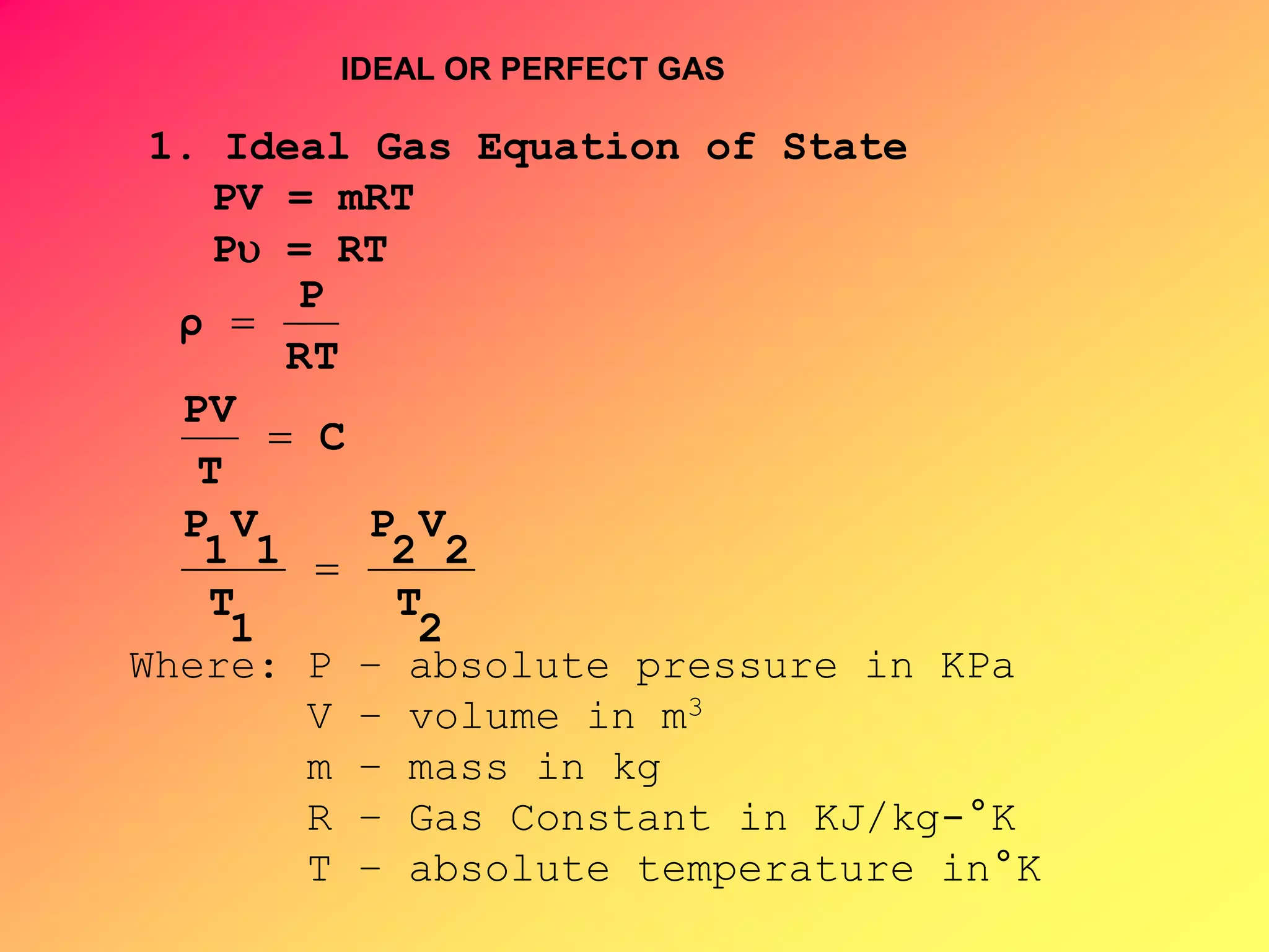 1. Ideal Gas Equation of State
PV = mRT
P = RT
2
T
2
V
2
P
1
T
1
V
1
P
C
T
PV
RT
P
ρ



Where: P – absolute pressure in KPa
V – volume in m3
m – mass in kg
R – Gas Constant in KJ/kg-°K
T – absolute temperature in°K
IDEAL OR PERFECT GAS
 