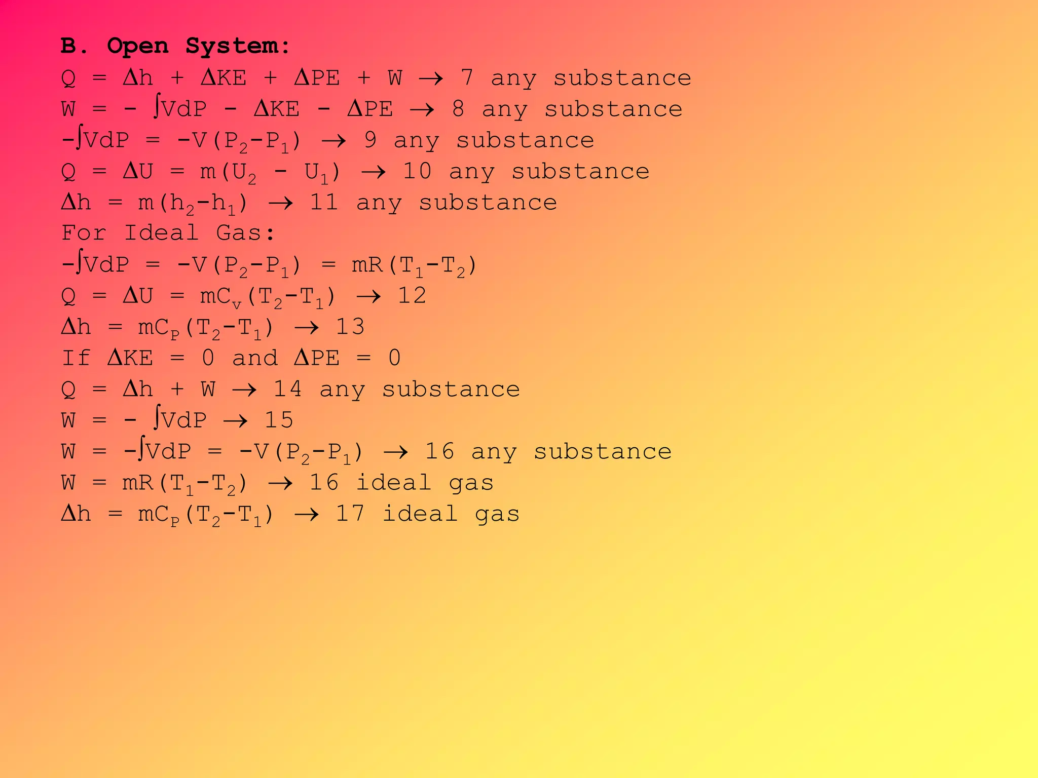 B. Open System:
Q = h + KE + PE + W  7 any substance
W = - VdP - KE - PE  8 any substance
-VdP = -V(P2-P1)  9 any substance
Q = U = m(U2 - U1)  10 any substance
h = m(h2-h1)  11 any substance
For Ideal Gas:
-VdP = -V(P2-P1) = mR(T1-T2)
Q = U = mCv(T2-T1)  12
h = mCP(T2-T1)  13
If KE = 0 and PE = 0
Q = h + W  14 any substance
W = - VdP  15
W = -VdP = -V(P2-P1)  16 any substance
W = mR(T1-T2)  16 ideal gas
h = mCP(T2-T1)  17 ideal gas
 