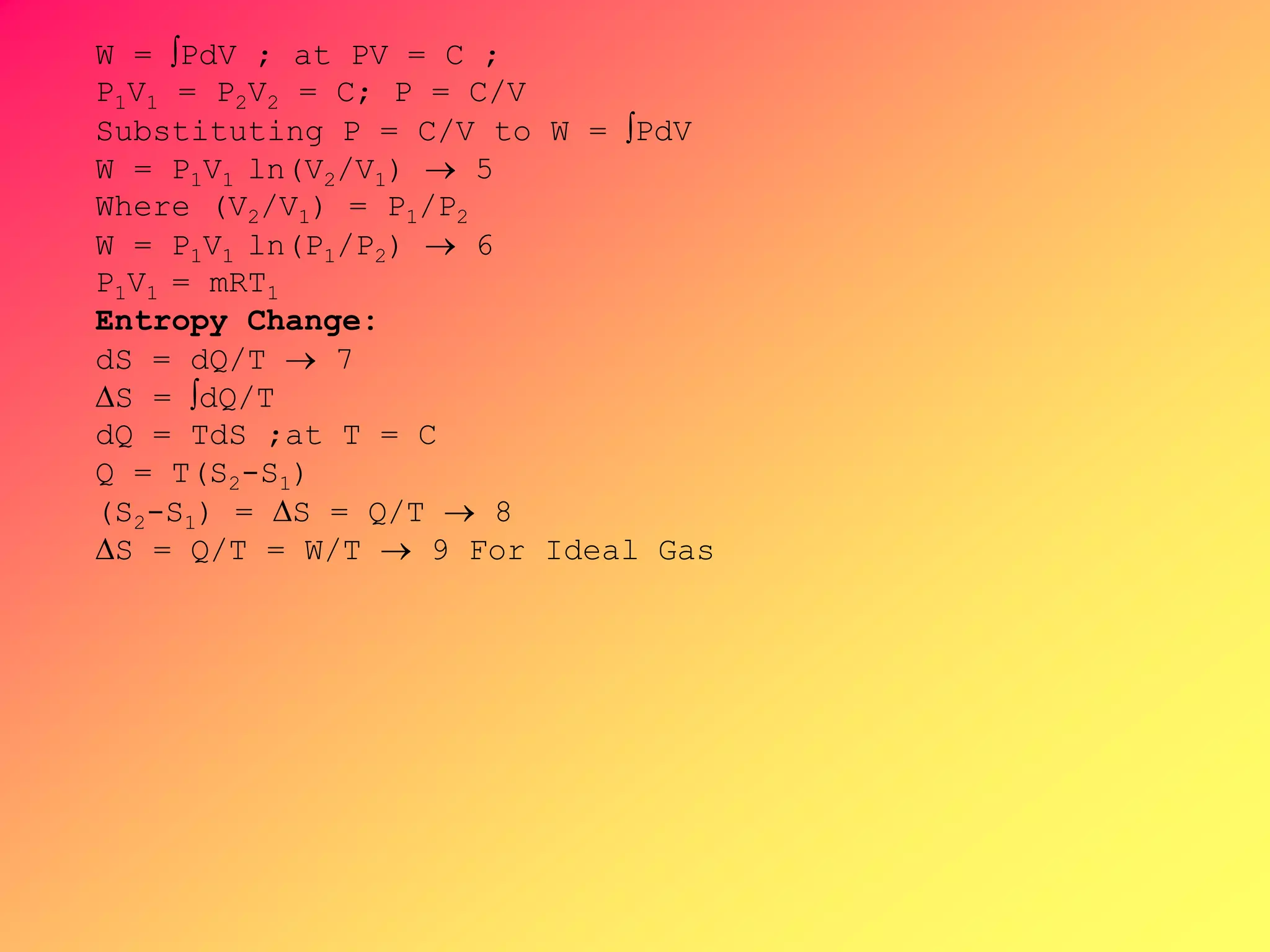 W = PdV ; at PV = C ;
P1V1 = P2V2 = C; P = C/V
Substituting P = C/V to W = PdV
W = P1V1 ln(V2/V1)  5
Where (V2/V1) = P1/P2
W = P1V1 ln(P1/P2)  6
P1V1 = mRT1
Entropy Change:
dS = dQ/T  7
S = dQ/T
dQ = TdS ;at T = C
Q = T(S2-S1)
(S2-S1) = S = Q/T  8
S = Q/T = W/T  9 For Ideal Gas
 