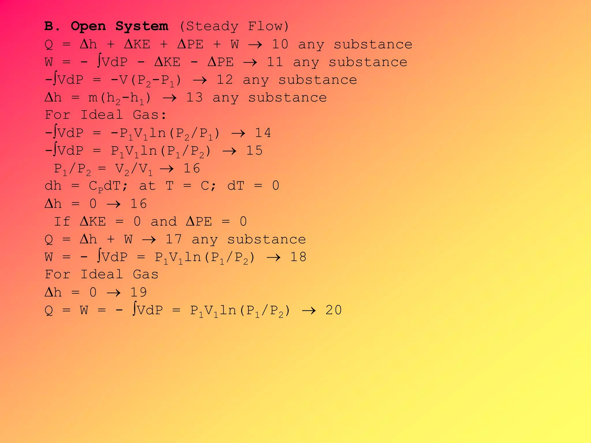 B. Open System (Steady Flow)
Q = h + KE + PE + W  10 any substance
W = - VdP - KE - PE  11 any substance
-VdP = -V(P2-P1)  12 any substance
h = m(h2-h1)  13 any substance
For Ideal Gas:
-VdP = -P1V1ln(P2/P1)  14
-VdP = P1V1ln(P1/P2)  15
P1/P2 = V2/V1  16
dh = CPdT; at T = C; dT = 0
h = 0  16
If KE = 0 and PE = 0
Q = h + W  17 any substance
W = - VdP = P1V1ln(P1/P2)  18
For Ideal Gas
h = 0  19
Q = W = - VdP = P1V1ln(P1/P2)  20
 