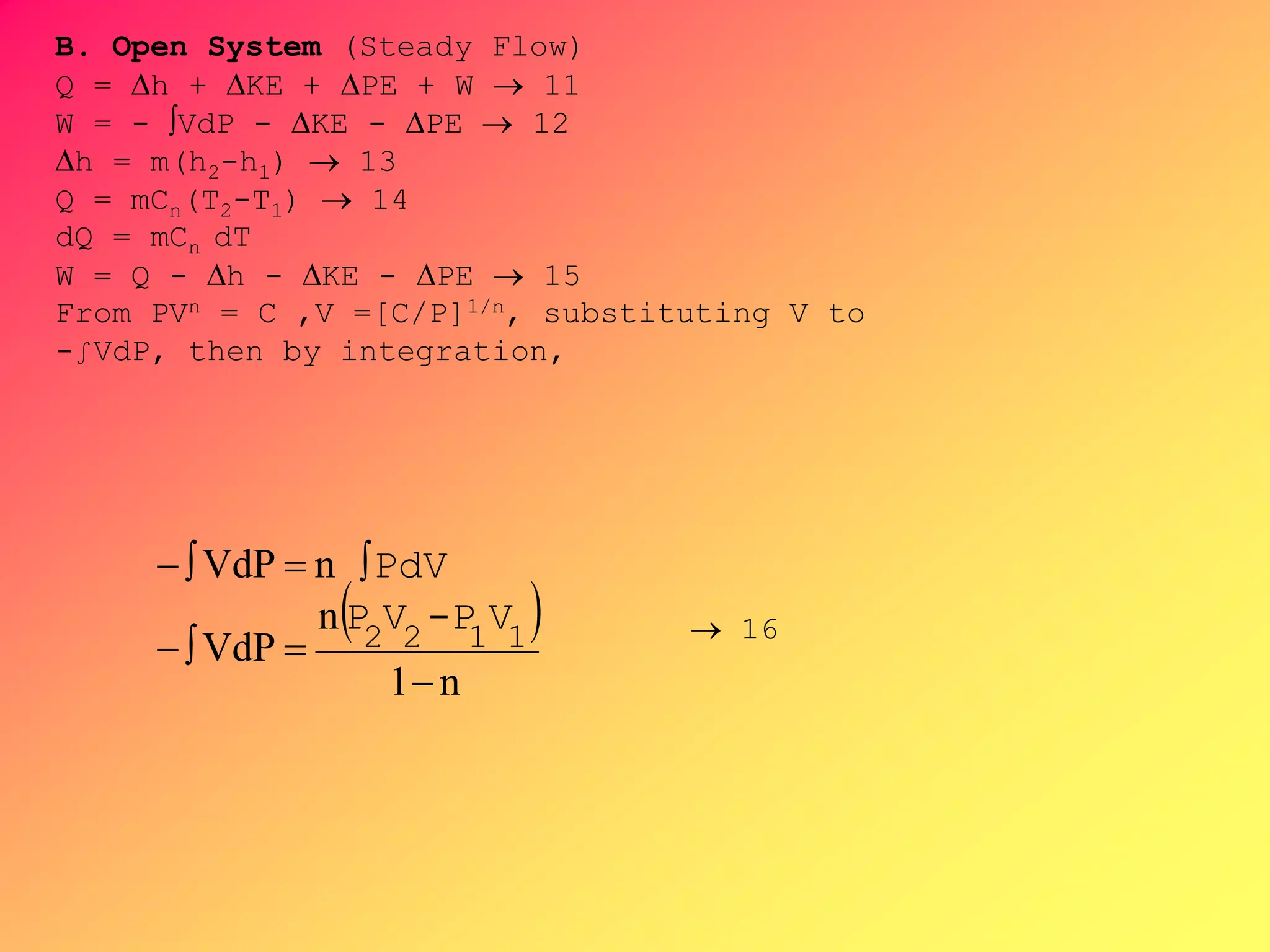 B. Open System (Steady Flow)
Q = h + KE + PE + W  11
W = - VdP - KE - PE  12
h = m(h2-h1)  13
Q = mCn(T2-T1)  14
dQ = mCn dT
W = Q - h - KE - PE  15
From PVn = C ,V =[C/P]1/n, substituting V to
-∫VdP, then by integration,
 
n1
n
VdP
nVdP



1122
V-PVP
PdV
 16
 