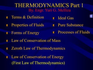 THERMODYNAMICS Part 1
By. Engr. Yuri G. Melliza
Terms & Definition
Properties of Fluids
Forms of Energy
Law of Conservation of Mass
Law of Conservation of Energy
(First Law of Thermodynamics)
Ideal Gas
Pure Substance
Processes of Fluids
Zeroth Law of Thermodynamics
 