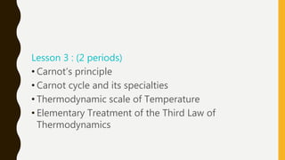 Lesson 3 : (2 periods)
• Carnot’s principle
• Carnot cycle and its specialties
• Thermodynamic scale of Temperature
• Elementary Treatment of the Third Law of
Thermodynamics
 