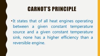 CARNOT’S PRINCIPLE
•It states that of all heat engines operating
between a given constant temperature
source and a given constant temperature
sink, none has a higher efficiency than a
reversible engine.
 