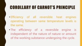 COROLLARY OF CARNOT’S PRINCIPLE
•Efficiency of all reversible heat engines
operating between same temperature levels is
the same.
•The efficiency of a reversible engine is
independent of the nature of nature or amount
of the working substance undergoing the cycle.
 