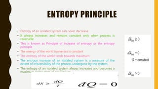 ENTROPY PRINCIPLE
• Entropy of an isolated system can never decrease
• It always increases and remains constant only when process is
reversible
• This is known as Principle of increase of entropy or the entropy
principle
• The energy of the world (universe) is constant
• The entropy of the world tends towards maximum
• The entropy increase of an isolated system is a measure of the
extent of irreversibility of the process undergone by the system.
• The entropy of an isolated system always increases and becomes a
maximum at the state of equilibrium
 