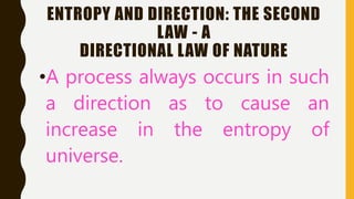 ENTROPY AND DIRECTION: THE SECOND
LAW - A
DIRECTIONAL LAW OF NATURE
•A process always occurs in such
a direction as to cause an
increase in the entropy of
universe.
 