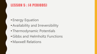 LESSON 5 : (4 PERIODS)
•Energy Equation
•Availability and Irreversibility
•Thermodynamic Potentials
•Gibbs and Helmholtz Functions
•Maxwell Relations
 