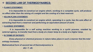  SECOND LAW OF THERMODYNAMICS:
 PLANK’S STATEMENT:
It is impossible to construct an engine which, working in a complete cycle, will produce
no effect other than the raising of a weight and the cooling of a heat reservoir.
 KELVIN-PLANK STATEMENT:
It is impossible to construct an engine which, operating in a cycle, has the sole effect of
extracting heat from a reservoir and performing an equivalent amount of work.
 CLAUSIUS’ STATEMENT:
it is impossible for a self acting machine working in a cyclic process, unaided by
external agency, to transfer heat from a body at a lower temp to a body at a higher temp.
 IN TERMS OF ENTROPY:
Every physical or chemical process in nature takes place in such a manner that the total
entropy increases.
Mathematical form of second law of thermodynamics is
dQ = T. dS
 