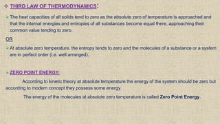  THIRD LAW OF THERMODYNAMICS:
The heat capacities of all solids tend to zero as the absolute zero of temperature is approached and
that the internal energies and entropies of all substances become equal there, approaching their
common value tending to zero.
OR
At absolute zero temperature, the entropy tends to zero and the molecules of a substance or a system
are in perfect order (i.e. well arranged).
ZERO POINT ENERGY:
According to kinetic theory at absolute temperature the energy of the system should be zero but
according to modern concept they possess some energy.
The energy of the molecules at absolute zero temperature is called Zero Point Energy.
 