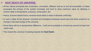  HEAT DEATH OF UNIVERSE:
All the natural processes like conduction, convection, diffusion and so on are all irreversible. In these
processes the entropy of the system increases and tend to have maximum value by attaining a
uniform state of temperature, pressure, composition, etc.
Hence, at some distant future universe would attain a state of absolute uniformity.
In such a state all the physical, chemical and biological processes would stop and there would be no
change in the total energy of the universe.
Since there will be no temperature difference , it will not be possible to convert any amount of heat into
useful work.
This means the universe is heading towards the Heat Death.
 