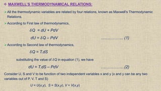  MAXWELL’S THERMODYNAMICAL RELATIONS:
All the thermodynamic variables are related by four relations, known as Maxwell’s Thermodynamic
Relations.
According to First law of thermodynamics,
𝛿Q = dU + PdV
dU = 𝛿Q – PdV …………….. (1)
According to Second law of thermodynamics,
𝛿Q = T.dS
substituting the value of 𝛿Q in equation (1), we have
dU = T.dS – PdV ……………...(2)
Consider U, S and V to be function of two independent variables x and y (x and y can be any two
variables out of P, V, T and S)
U = U(x,y), S = S(x,y), V = V(x,y)
 