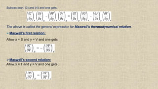 Subtract eqn. (3) and (4) and one gets,
The above is called the general expression for Maxwell's thermodynamical relation.
Maxwell's first relation:
Allow x = S and y = V and one gets
Maxwell's second relation:
Allow x = T and y = V and one gets
 