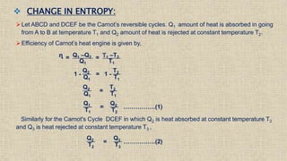  CHANGE IN ENTROPY:
Let ABCD and DCEF be the Carnot’s reversible cycles. Q1 amount of heat is absorbed in going
from A to B at temperature T1 and Q2 amount of heat is rejected at constant temperature T2.
Efficiency of Carnot’s heat engine is given by,
ᶯ = Q1 –Q2
Q1
= T1 –T2
T1
1 -
Q2
Q1
= 1 -
T2
T1
Q2
Q1
=
T2
T1
Q1
T1
=
Q2
T2
…………….(1)
Similarly for the Carnot's Cycle DCEF in which Q2 is heat absorbed at constant temperature T2
and Q3 is heat rejected at constant temperature T3 ,
Q2
T2
=
Q3
T3
…………….(2)
 