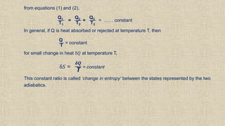 from equations (1) and (2),
Q1
T1
=
Q2
T2
=
Q3
T3
= …… constant
In general, if Q is heat absorbed or rejected at temperature T, then
Q
T
= constant
for small change in heat δ𝑄 at temperature T,
δ𝑆 =
𝜹𝑸
T
= constant
This constant ratio is called ‘change in entropy’ between the states represented by the two
adiabatics.
 